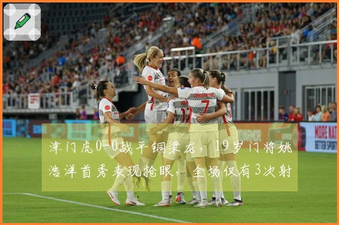 津门虎0-0战平铜梁龙，19岁门将姚浩洋首秀表现抢眼，全场仅有3次射正