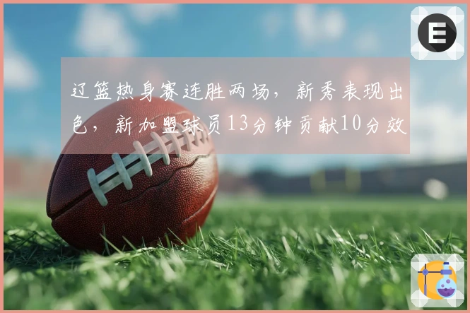 辽篮热身赛连胜两场，新秀表现出色，新加盟球员13分钟贡献10分效率极佳