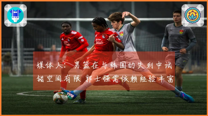 媒体人：男篮在与韩国的失利中试错空间有限 郭士强需依赖经验丰富的老将