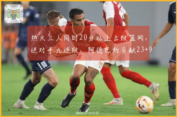 热火三人同时20分以上击败篮网，送对手九连败，阿德巴约贡献23+9+6，希罗得22分