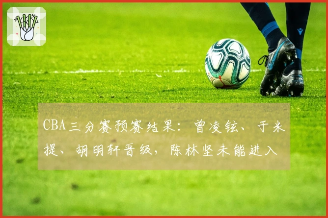 CBA三分赛预赛结果：曾凌铉、于米提、胡明轩晋级，陈林坚未能进入决赛