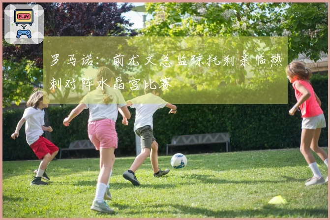 罗马诺：前尤文总监琼托利亲临热刺对阵水晶宫比赛