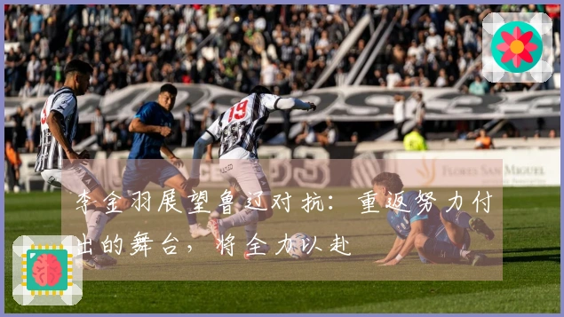 李金羽展望鲁辽对抗：重返努力付出的舞台，将全力以赴