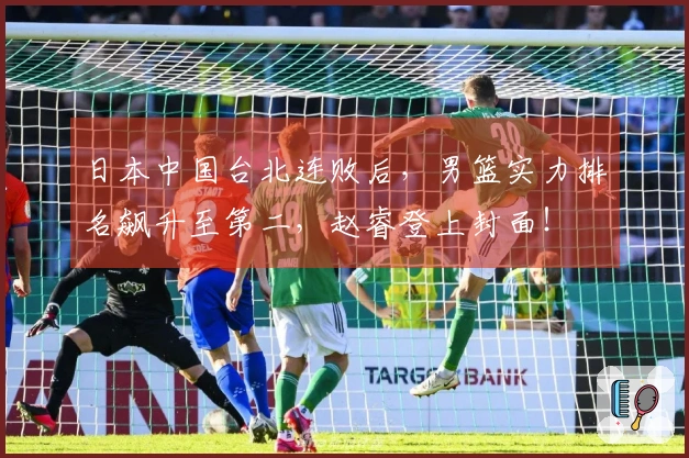 日本中国台北连败后，男篮实力排名飙升至第二，赵睿登上封面！