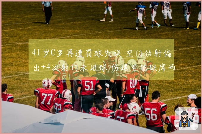 41岁C罗再遭罚球失误 空门劲射偏出+4次射门未进球 伤退可能缺席两周