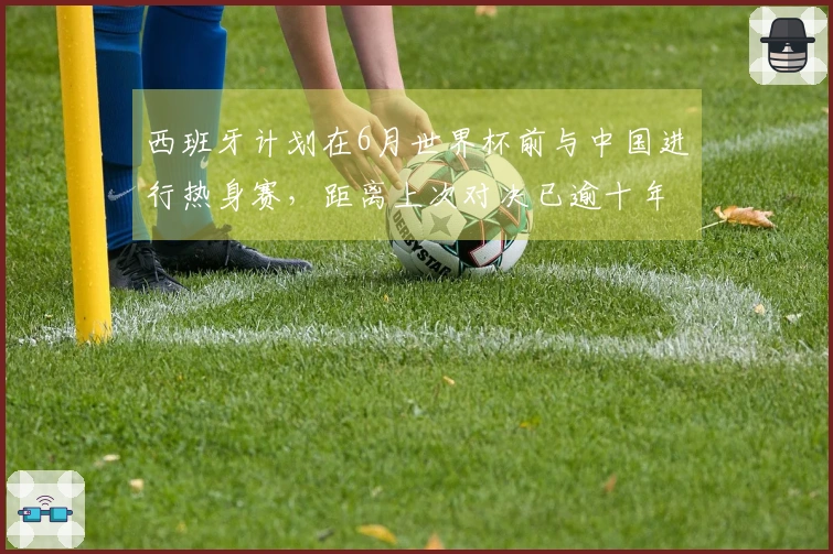 西班牙计划在6月世界杯前与中国进行热身赛，距离上次对决已逾十年
