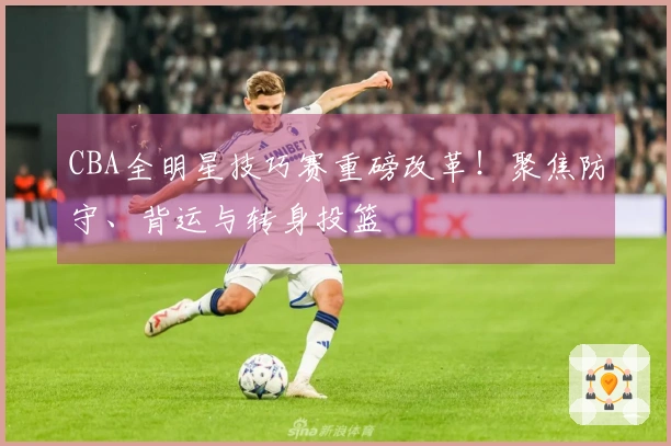 CBA全明星技巧赛重磅改革！聚焦防守、背运与转身投篮
