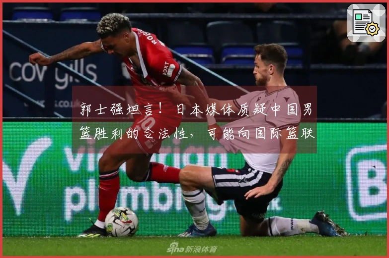 郭士强坦言！日本媒体质疑中国男篮胜利的合法性，可能向国际篮联提出申诉