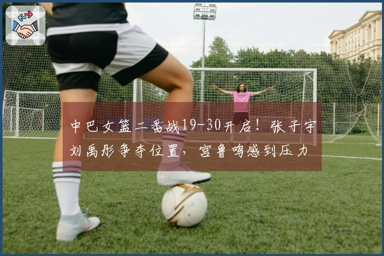 中巴女篮二番战19-30开启！张子宇刘禹彤争夺位置，宫鲁鸣感到压力