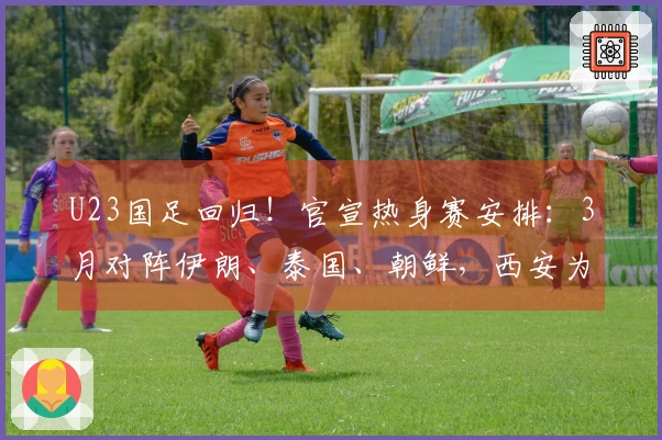 U23国足回归！官宣热身赛安排：3月对阵伊朗、泰国、朝鲜，西安为举办地