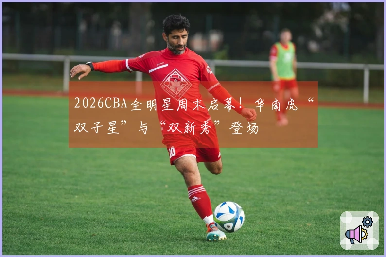 2026CBA全明星周末启幕！华南虎“双子星”与“双新秀”登场