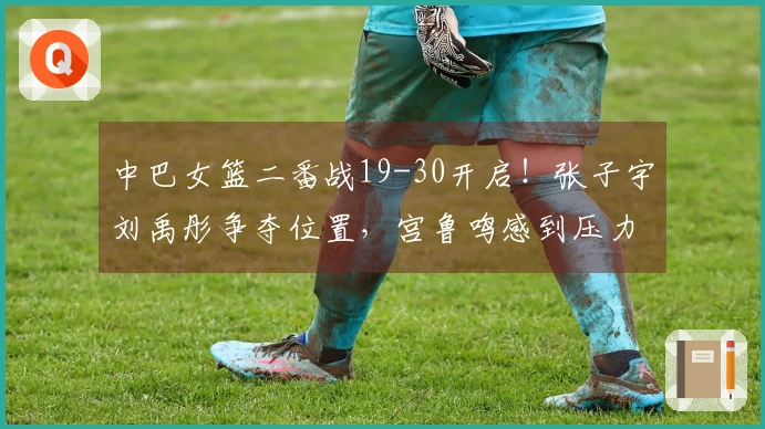 中巴女篮二番战19-30开启！张子宇刘禹彤争夺位置，宫鲁鸣感到压力