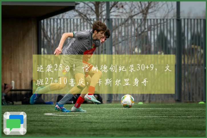 逆袭25分！伦纳德创纪录30+9，文班27+10喜庆，卡斯尔显身手