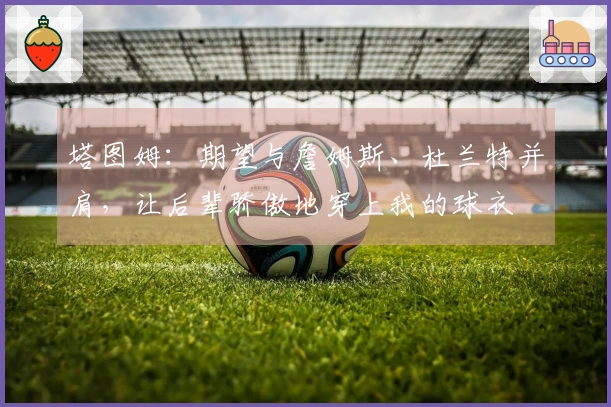 塔图姆：期望与詹姆斯、杜兰特并肩，让后辈骄傲地穿上我的球衣