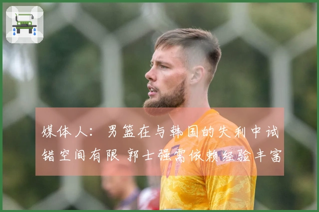 媒体人：男篮在与韩国的失利中试错空间有限 郭士强需依赖经验丰富的老将