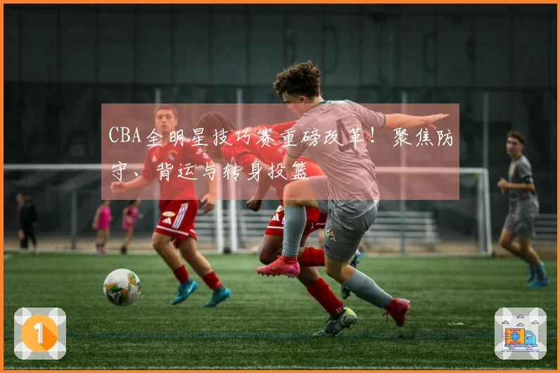 CBA全明星技巧赛重磅改革！聚焦防守、背运与转身投篮