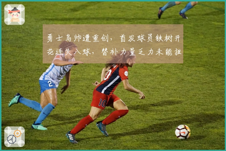 勇士乌帅遭重创，首发球员铁树开花连失八球，替补力量乏力未能扭转局面