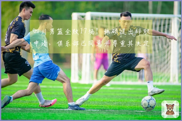 四川男篮全败17场！韩硕提出辞职申请，俱乐部已同意并尊重其决定