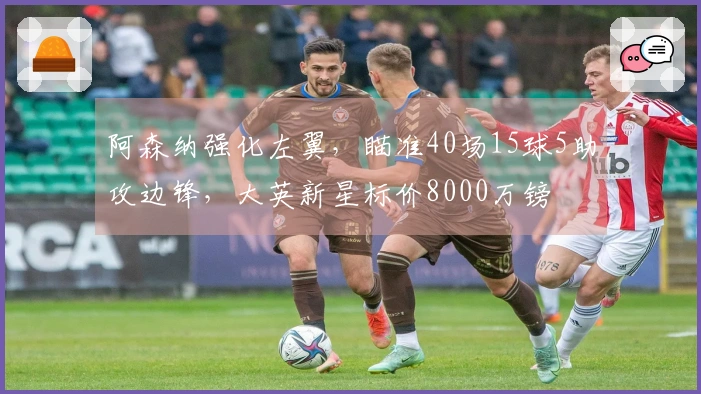 阿森纳强化左翼，瞄准40场15球5助攻边锋，大英新星标价8000万镑