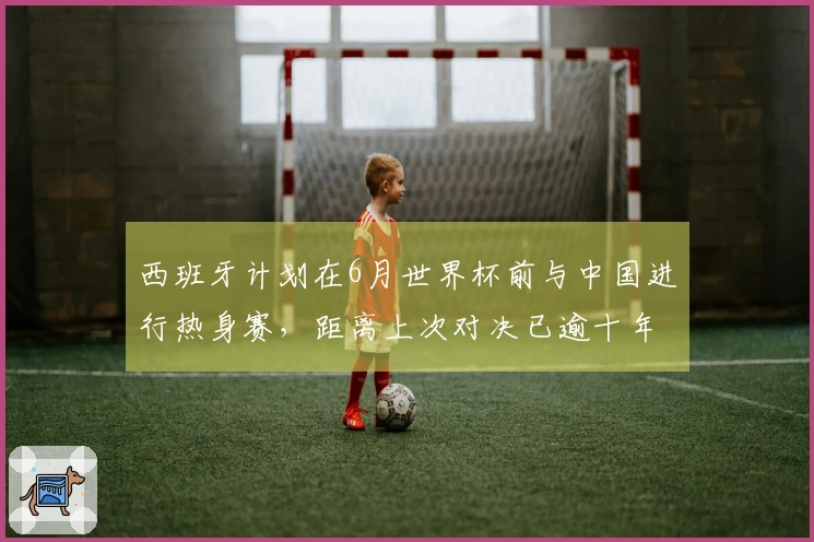 西班牙计划在6月世界杯前与中国进行热身赛，距离上次对决已逾十年